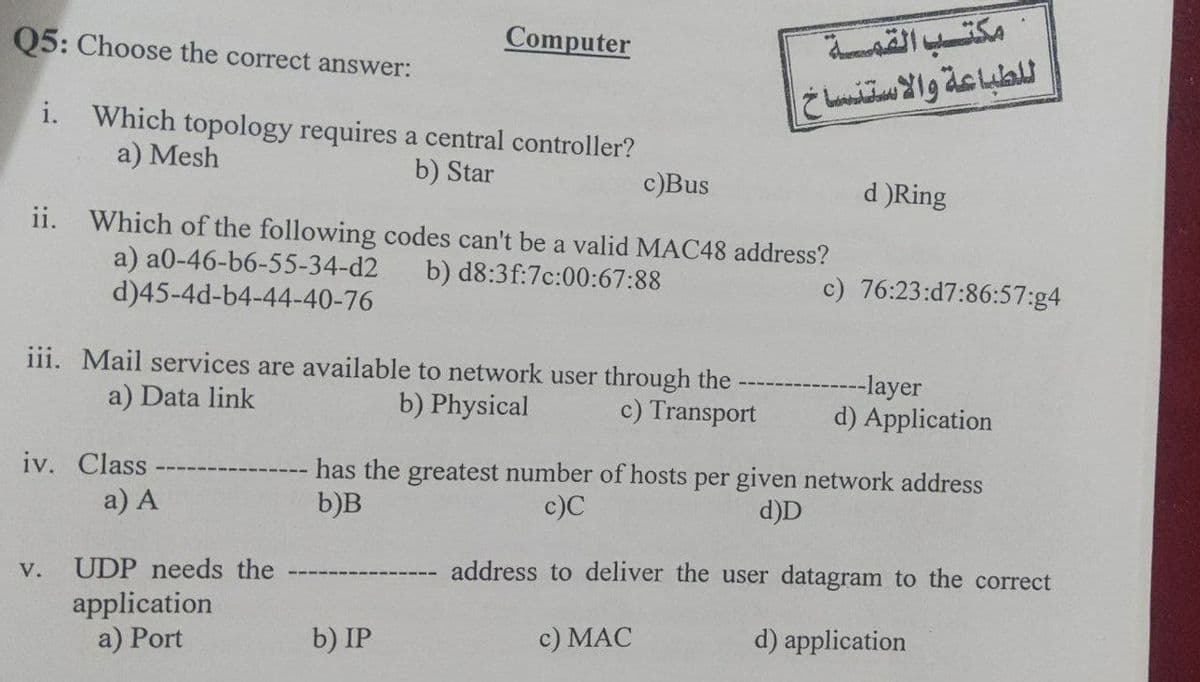 مكتب القمة
ل لطباعة والاستنساخ
Q5: Choose the correct answer:
Computer
i. Which topology requires a central controller?
a) Mesh
b) Star
c)Bus
d )Ring
ii. Which of the following codes can't be a valid MAC48 address?
a) a0-46-b6-55-34-d2
d)45-4d-b4-44-40-76
b) d8:3f:7c:00:67:88
c) 76:23:d7:86:57:g4
iii. Mail services are available to network user through the
----layer
d) Application
a) Data link
b) Physical
c) Transport
iv. Class
has the greatest number of hosts per given network address
b)B
a) A
c)C
d)D
UDP needs the
address to deliver the user datagram to the correct
V.
application
a) Port
b) IP
c) MAC
d) application

