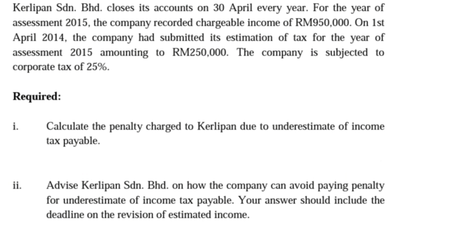 Kerlipan Sdn. Bhd. closes its accounts on 30 April every year. For the year of
assessment 2015, the company recorded chargeable income of RM950,000. On 1st
April 2014, the company had submitted its estimation of tax for the year of
assessment 2015 amounting to RM250,000. The company is subjected to
corporate tax of 25%.
Required:
i.
Calculate the penalty charged to Kerlipan due to underestimate of income
tax payable.
Advise Kerlipan Sdn. Bhd. on how the company can avoid paying penalty
for underestimate of income tax payable. Your answer should include the
ii.
deadline on the revision of estimated income.
