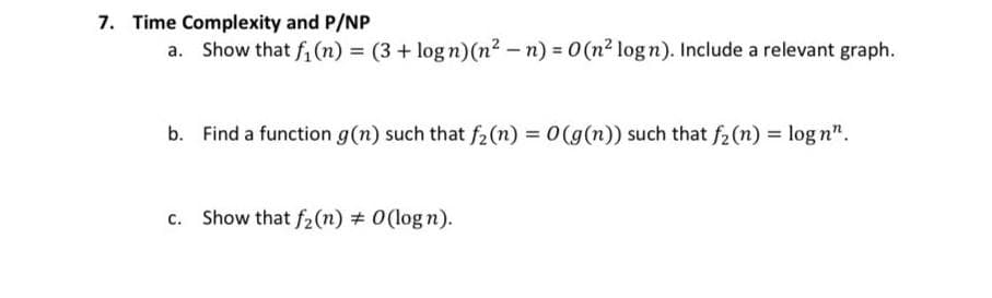 7. Time Complexity and P/NP
Show that f, (n) = (3 + log n)(n2 -n) = 0(n² logn). Include a relevant graph.
b. Find a function g(n) such that f2(n) = 0(g(n)) such that f2 (n) = log n".
c. Show that f2(n) # 0(log n).
