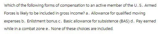 Which of the following forms of compensation to an active member of the U.S. Armed
Forces is likely to be included in gross income? a. Allowance for qualified moving
expenses b. Enlistment bonus c. Basic allowance for subsistence (BAS) d. Pay earned
while in a combat zone e. None of these choices are included.