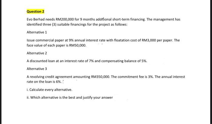 Question 2
Evo Berhad needs RM200,000 for 9 months additional short-term financing. The management has
identified three (3) suitable financings for the project as follows:
Alternative 1
Issue commercial paper at 9% annual interest rate with floatation cost of RM3,000 per paper. The
face value of each paper is RM50,000.
Alternative 2
A discounted loan at an interest rate of 7% and compensating balance of 5%.
Alternative 3
A revolving credit agreement amounting RM350,000. The commitment fee is 3%. The annual interest
rate on the loan is 6%.
i. Calculate every alternative.
ii. Which alternative is the best and justify your answer