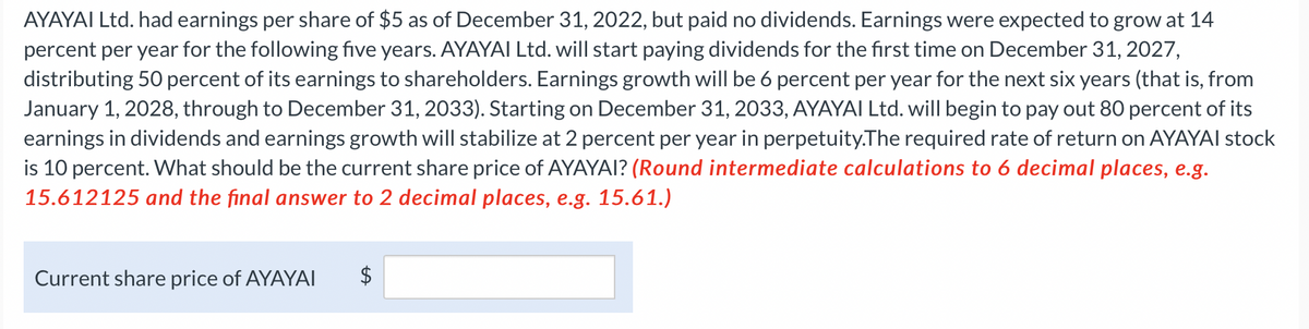 AYAYAI Ltd. had earnings per share of $5 as of December 31, 2022, but paid no dividends. Earnings were expected to grow at 14
percent per year for the following five years. AYAYAI Ltd. will start paying dividends for the first time on December 31, 2027,
distributing 50 percent of its earnings to shareholders. Earnings growth will be 6 percent per year for the next six years (that is, from
January 1, 2028, through to December 31, 2033). Starting on December 31, 2033, AYAYAI Ltd. will begin to pay out 80 percent of its
earnings in dividends and earnings growth will stabilize at 2 percent per year in perpetuity.The required rate of return on AYAYAI stock
is 10 percent. What should be the current share price of AYAYAI? (Round intermediate calculations to 6 decimal places, e.g.
15.612125 and the final answer to 2 decimal places, e.g. 15.61.)
Current share price of AYAYAI
$