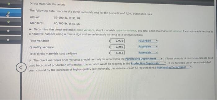 Direct Materials Variances
The following data relate to the direct materials cost for the production of 2,300 automobile tires:
59,500 lb. at $1.90
60,700 lb. at $1.95
a. Determine the direct materials price variance, direct materials quantity variance, and total direct materials colt variance. Enter a favorable variance as
a negative number using a minus sign and an unfavorable variance as a positive number
2,975
Quantity variance
2,280
Favorable
5,315
Favorable
Total direct materials cost variance
b. The direct materials price variance should normally be reported to the Purchasing Department
used because of production efficiencies, the variance would be reported to the Production Supervisor
been caused by the purchase of higher-quality raw materials, the variance should be reported to the Purchasing Department
Actual:
Standard:
Price variance
Favorable
If lower amounts of direct materials had been
If the favorable use of raw materials had