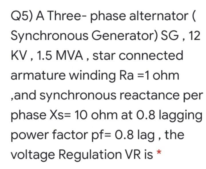 Q5) A Three- phase alternator (
Synchronous Generator) SG , 12
KV , 1.5 MVA , star connected
armature winding Ra =1 ohm
,and synchronous reactance per
phase Xs= 10 ohm at 0.8 lagging
power factor pf= 0.8 lag , the
voltage Regulation VR is *

