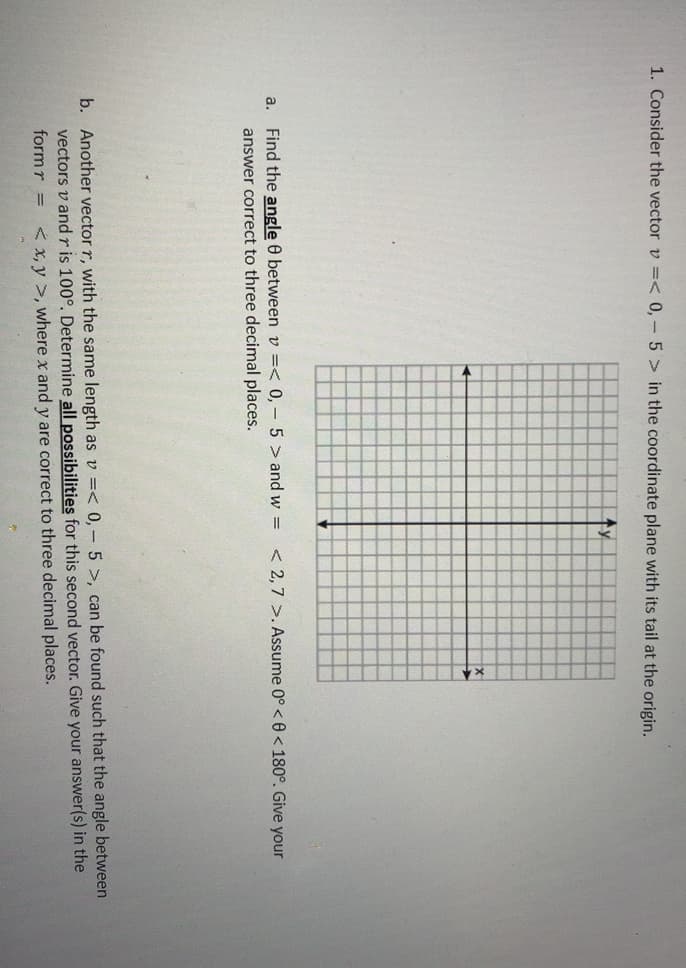 1. Consider the vector v =< 0,- 5 > in the coordinate plane with its tail at the origin.
a.
Find the angle 0 between v =< 0,- 5 > and w = < 2,7 >. Assume 0° < 0 < 180°. Give your
answer correct to three decimal places.
b. Another vector r, with the same length as v =< 0, - 5 >, can be found such that the angle between
vectors v andris 100°. Determine all possibilities for this second vector. Give your answer(s) in the
< x, y >, where x and y are correct to three decimal places.
formr =
