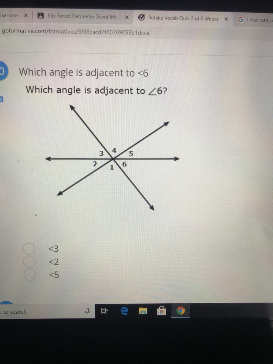 ssessmen X
A6th Period Geometry David 6th P x
Retake Vocab Quiz 2nd 6 Weeks X
G linear pair co
goformative.com/formatives/5f98cacd2f80269099a1dcce
Which angle is adjacent to <6
Which angle is adjacent to 26?
3.
2
6.
1
<3
<2
<5
e to search
立
