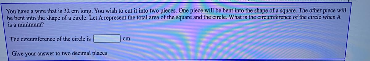 You have a wire that is 32 cm long. You wish to cut it into two pieces. One piece will be bent into the shape of a square. The other piece will
be bent into the shape of a circle. Let A represent the total area of the square and the circle. What is the circumference of the circle when A
is a minimum?
The circumference of the circle is
cm.
Give your answer to two decimal places
