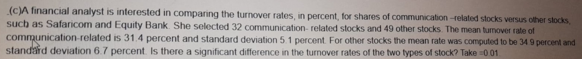 (c)A financial analyst is interested in comparing the turnover rates, in percent, for shares of communication-related stocks versus other stocks,
such as Safaricom and Equity Bank. She selected 32 communication-related stocks and 49 other stocks. The mean turnover rate of
communication-related is 31.4 percent and standard deviation 5.1 percent. For other stocks the mean rate was computed to be 34.9 percent and
standard deviation 6.7 percent. Is there a significant difference in the turnover rates of the two types of stock? Take =0.01.