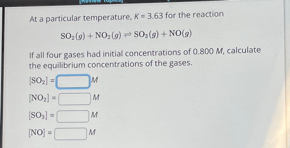 At a particular temperature, K = 3.63 for the reaction
SO2(g) + NO2 (g) SO3 (9) + NO(g)
If all four gases had initial concentrations of 0.800 M, calculate
the equilibrium concentrations of the gases.
[SO2] =
M
[NO2] =
M
[SO3] =
M
[NO] =
M