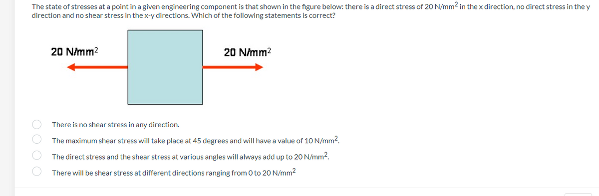 The state of stresses at a point in a given engineering component is that shown in the figure below: there is a direct stress of 20 N/mm2 in the x direction, no direct stress in the y
direction and no shear stress in the x-y directions. Which of the following statements is correct?
20 N/mm?
20 N/mm?
There is no shear stress in any direction.
The maximum shear stress will take place at 45 degrees and will have a value of 10 N/mm2.
The direct stress and the shear stress at various angles will always add up to 20 N/mm2.
There will be shear stress at different directions ranging from 0 to 20 N/mm2
OO O O

