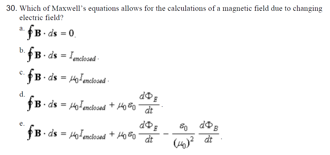 Which of Maxwell's equations allows for the calculations of a magnetic field due to changing
electric field?
a. fB· ds = 0.
B. ds = Ienciosed -
c.
· ds = HoFenciosed -
d.
PB. ds = Holenciosed + 4o 50
%3D
dt
e.
PB. ds = Holenciosed + Mo 80 dt
%3D
Ho)? dt
