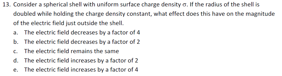 Consider a spherical shell with uniform surface charge density o. If the radius of the shell is
doubled while holding the charge density constant, what effect does this have on the magnitude
of the electric field just outside the shell.
The electric field decreases by a factor of 4
a.
b. The electric field decreases by a factor of 2
C.
The electric field remains the same
d. The electric field increases by a factor of 2
e.
The electric field increases by a factor of 4
