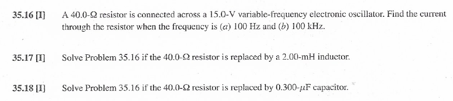 A 40.0-2 resistor is connected across a 15.0-V variable-frequency electronic oscillator. Find the current
through the resistor when the frequency is (a) 100 Hz and (b) 100 kHz.
35.16 [I]
35.17 [I]
Solve Problem 35.16 if the 40.0-2 resistor is replaced by a 2.00-mH inductor.
35.18 [I]
Solve Problem 35.16 if the 40.0-2 resistor is replaced by 0.300-uF capacitor.

