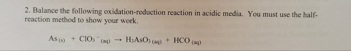 2. Balance the following oxidation-reduction reaction in acidic media. You must use the half-
reaction method to show your work.
As (s) + CIO3
→
(aq) H3ASO3 (aq) + HCO (aq)
