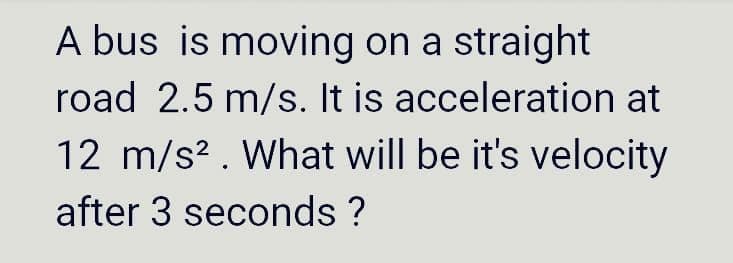 A bus is moving on a straight
road 2.5 m/s. It is acceleration at
12 m/s². What will be it's velocity
after 3 seconds ?