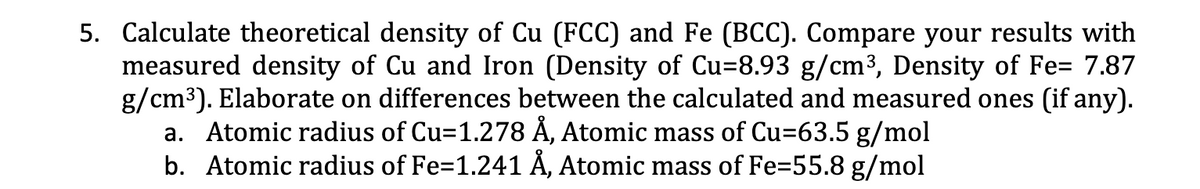 5. Calculate theoretical density of Cu (FCC) and Fe (BCC). Compare your results with
measured density of Cu and Iron (Density of Cu-8.93 g/cm³, Density of Fe= 7.87
g/cm³). Elaborate on differences between the calculated and measured ones (if any).
a. Atomic radius of Cu=1.278 Å, Atomic mass of Cu=63.5 g/mol
b. Atomic radius of Fe=1.241 Å, Atomic mass of Fe=55.8 g/mol