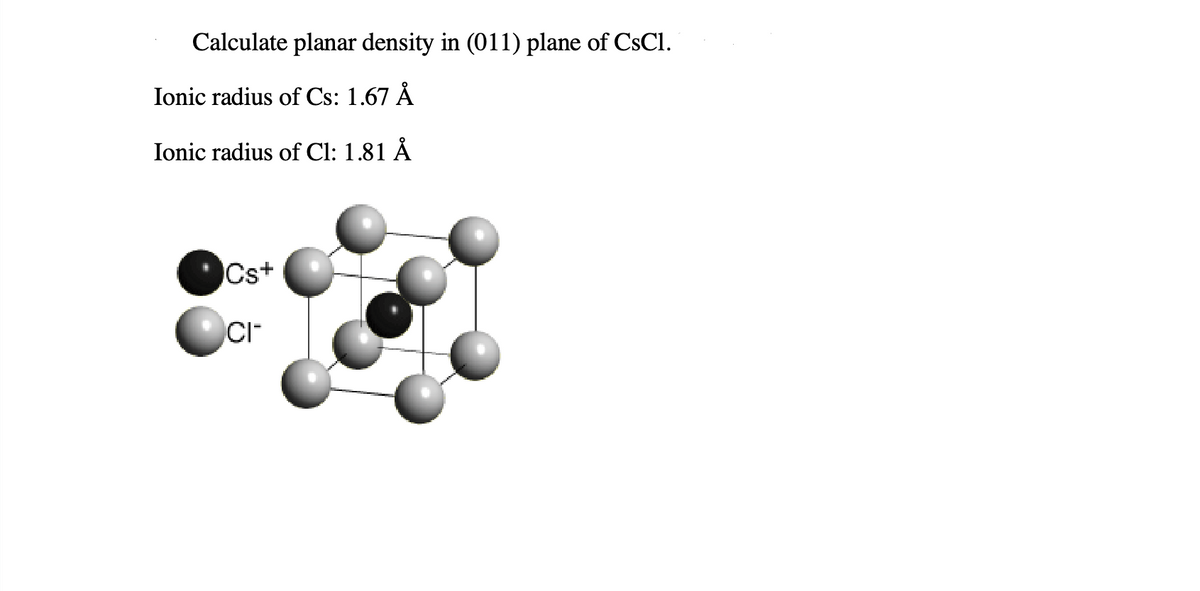 Calculate planar density in (011) plane of CsCl.
Ionic radius of Cs: 1.67 Å
Ionic radius of Cl: 1.81 Å
Cs+
CI™