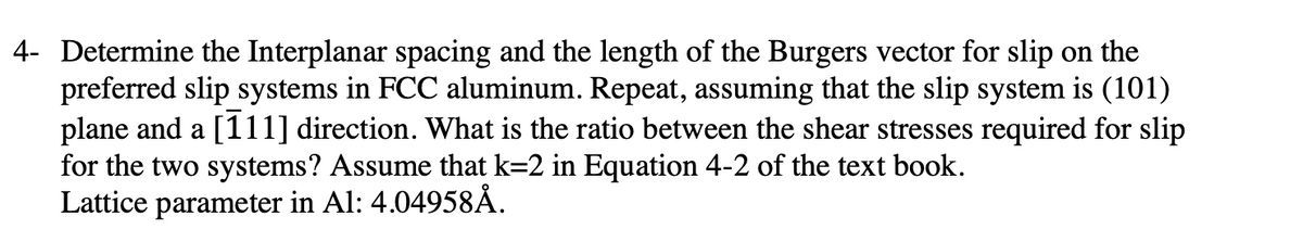 4- Determine the Interplanar spacing and the length of the Burgers vector for slip on the
preferred slip systems in FCC aluminum. Repeat, assuming that the slip system is (101)
plane and a [111] direction. What is the ratio between the shear stresses required for slip
for the two systems? Assume that k=2 in Equation 4-2 of the text book.
Lattice parameter in Al: 4.04958Å.