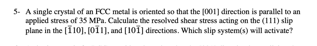 5- A single crystal of an FCC metal is oriented so that the [001] direction is parallel to an
applied stress of 35 MPa. Calculate the resolved shear stress acting on the (111) slip
plane in the [110], [011], and [101] directions. Which slip system(s) will activate?