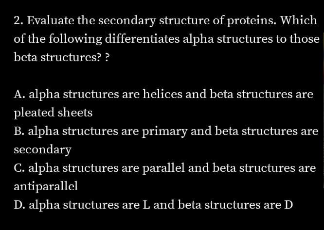 2. Evaluate the secondary structure of proteins. Which
of the following differentiates alpha structures to those
beta structures? ?
A. alpha structures are helices and beta structures are
pleated sheets
B. alpha structures are primary and beta structures are
secondary
C. alpha structures are parallel and beta structures are
antiparallel
D. alpha structures are L and beta structures are D
