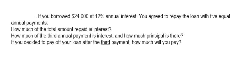 If you borrowed $24,000 at 12% annual interest. You agreed to repay the loan with five equal
annual payments.
How much of the total amount repaid is interest?
How much of the third annual payment is interest, and how much principal is there?
If you decided to pay off your loan after the third payment, how much will you pay?
