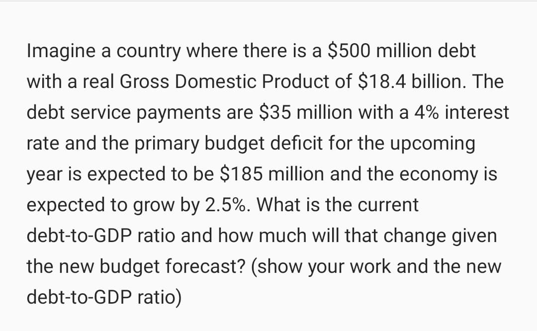 Imagine a country where there is a $500 million debt
with a real Gross Domestic Product of $18.4 billion. The
debt service payments are $35 million with a 4% interest
rate and the primary budget deficit for the upcoming
year is expected to be $185 million and the economy is
expected to grow by 2.5%. What is the current
debt-to-GDP ratio and how much will that change given
the new budget forecast? (show your work and the new
debt-to-GDP ratio)
