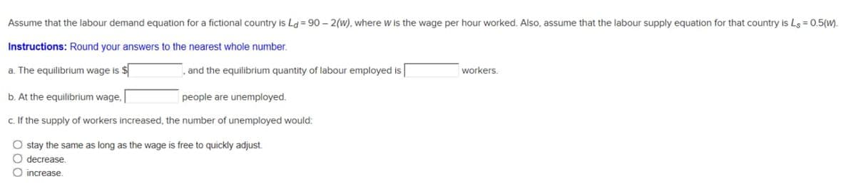 Assume that the labour demand equation for a fictional country is L = 90 – 2(w), where w is the wage per hour worked. Also, assume that the labour supply equation for that country is Ls = 0.5(w).
Instructions: Round your answers to the nearest whole number.
a. The equilibrium wage is $
, and the equilibrium quantity of labour employed is
workers.
b. At the equilibrium wage, |
people are unemployed.
c. If the supply of workers increased, the number of unemployed would:
O stay the same as long as the wage is free to quickly adjust.
O decrease.
O increase.
