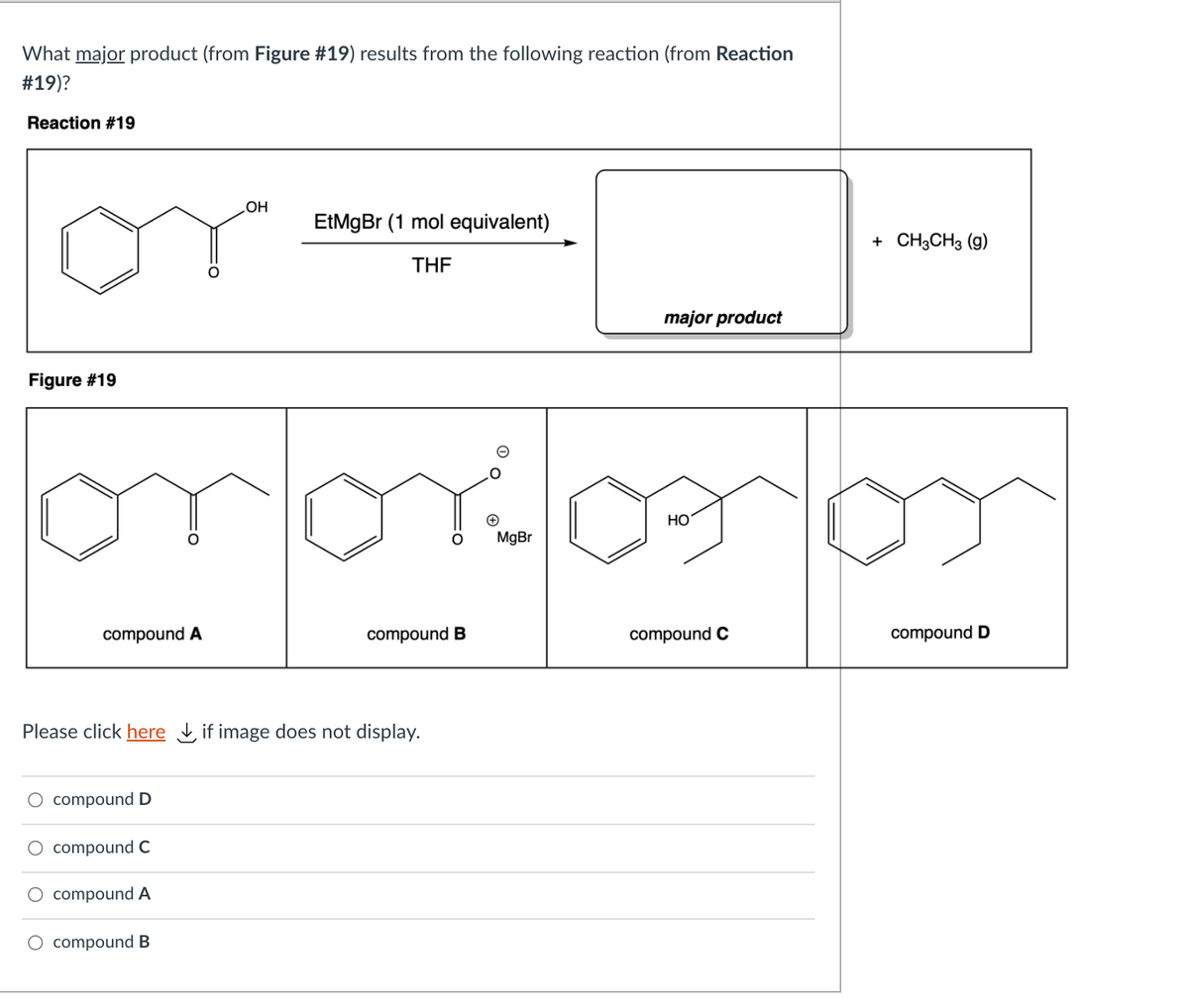 What major product (from Figure #19) results from the following reaction (from Reaction
#19)?
Reaction #19
OH
EtMgBr (1 mol equivalent)
+ CH,CHз (9)
THE
major product
Figure #19
HO
MgBr
compound A
compound B
compound C
compound D
Please click here if image does not display.
compound D
O compound C
O compound A
O compound B
