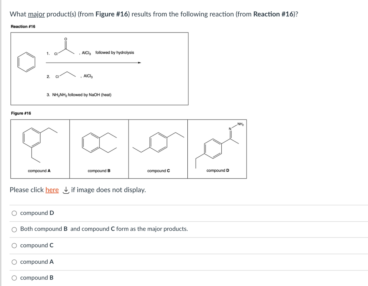 What major product(s) (from Figure #16) results from the following reaction (from Reaction #16)?
Reaction #16
1. CI
AICI, followed by hydrolysis
2.
CI
, AICI3
3. NH2NH2 followed by NaOH (heat)
Figure #16
„NH2
compound A
compound B
compound C
compound D
Please click here , if image does not display.
O compound D
O Both compound B and compound C form as the major products.
O compound C
compound A
O compound B
