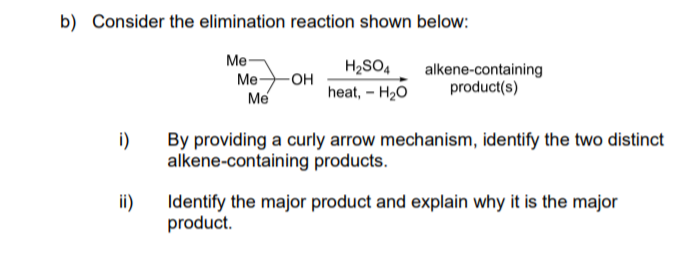 Consider the elimination reaction shown below:
Me-
H2SO4
Ме— он
Me
alkene-containing
product(s)
heat, – H2O
i)
By providing a curly arrow mechanism, identify the two distinct
alkene-containing products.
ii)
Identify the major product and explain why it is the major
product.
