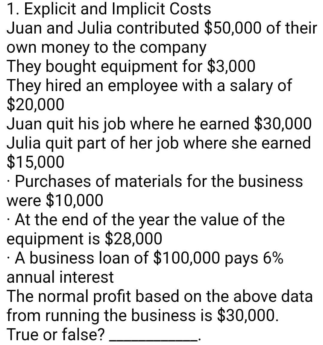 1. Explicit and Implicit Costs
Juan and Julia contributed $50,000 of their
own money to the company
They bought equipment for $3,000
They hired an employee with a salary of
$20,000
Juan quit his job where he earned $30,000
Julia quit part of her job where she earned
$15,000
· Purchases of materials for the business
were $10,000
· At the end of the year the value of the
equipment is $28,000
· A business loan of $100,000 pays 6%
annual interest
The normal profit based on the above data
from running the business is $30,000.
True or false?

