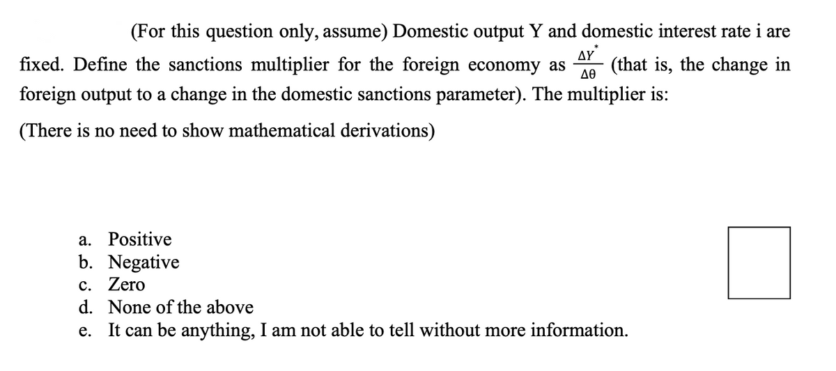 (For this question only, assume) Domestic output Y and domestic interest rate i are
fixed. Define the sanctions multiplier for the foreign economy as (that is, the change in
foreign output to a change in the domestic sanctions parameter). The multiplier is:
ΔΥ
ΔΘ
(There is no need to show mathematical derivations)
a. Positive
b. Negative
c. Zero
d. None of the above
e. It can be anything, I am not able to tell without more information.