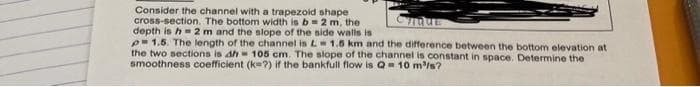 Consider the channel with a trapezoid shape
cross-section. The bottom width is b= 2 m, the
depth is h 2 m and the slope of the nide walls is
p-1.5. The length of the channel is L 1.5 km and the difference between the bottom elevation at
the two sections is dh 105 cm. The slope of the channel is constant in space. Determine the
smoothness coefficient (ke?) if the bankfull flow is Q 10 m/s?
