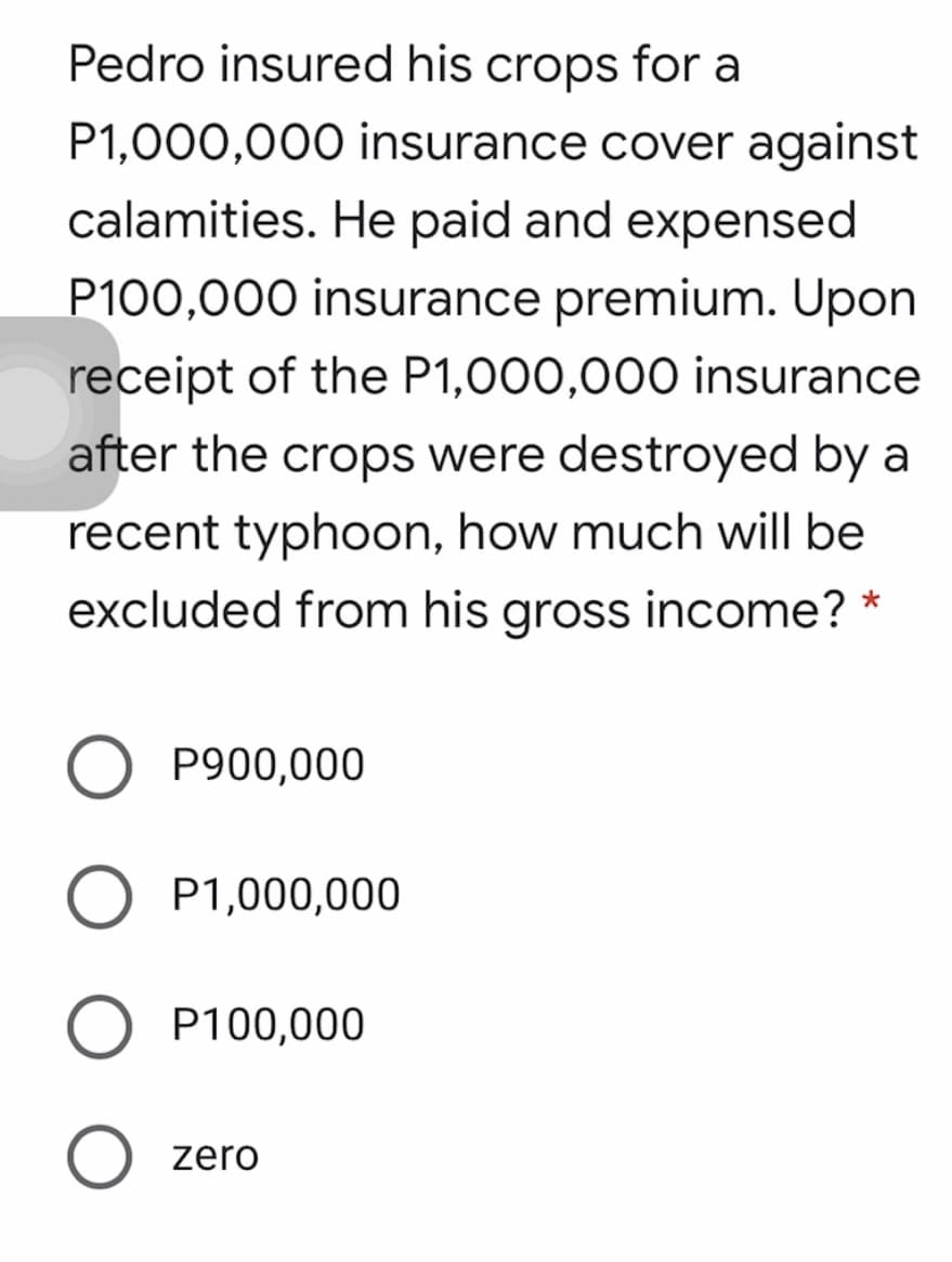 Pedro insured his crops for a
P1,000,000 insurance cover against
calamities. He paid and expensed
P100,000 insurance premium. Upon
receipt of the P1,000,000 insurance
after the crops were destroyed by a
recent typhoon, how much will be
excluded from his gross income? *
P900,000
O P1,000,000
P100,000
O zero
