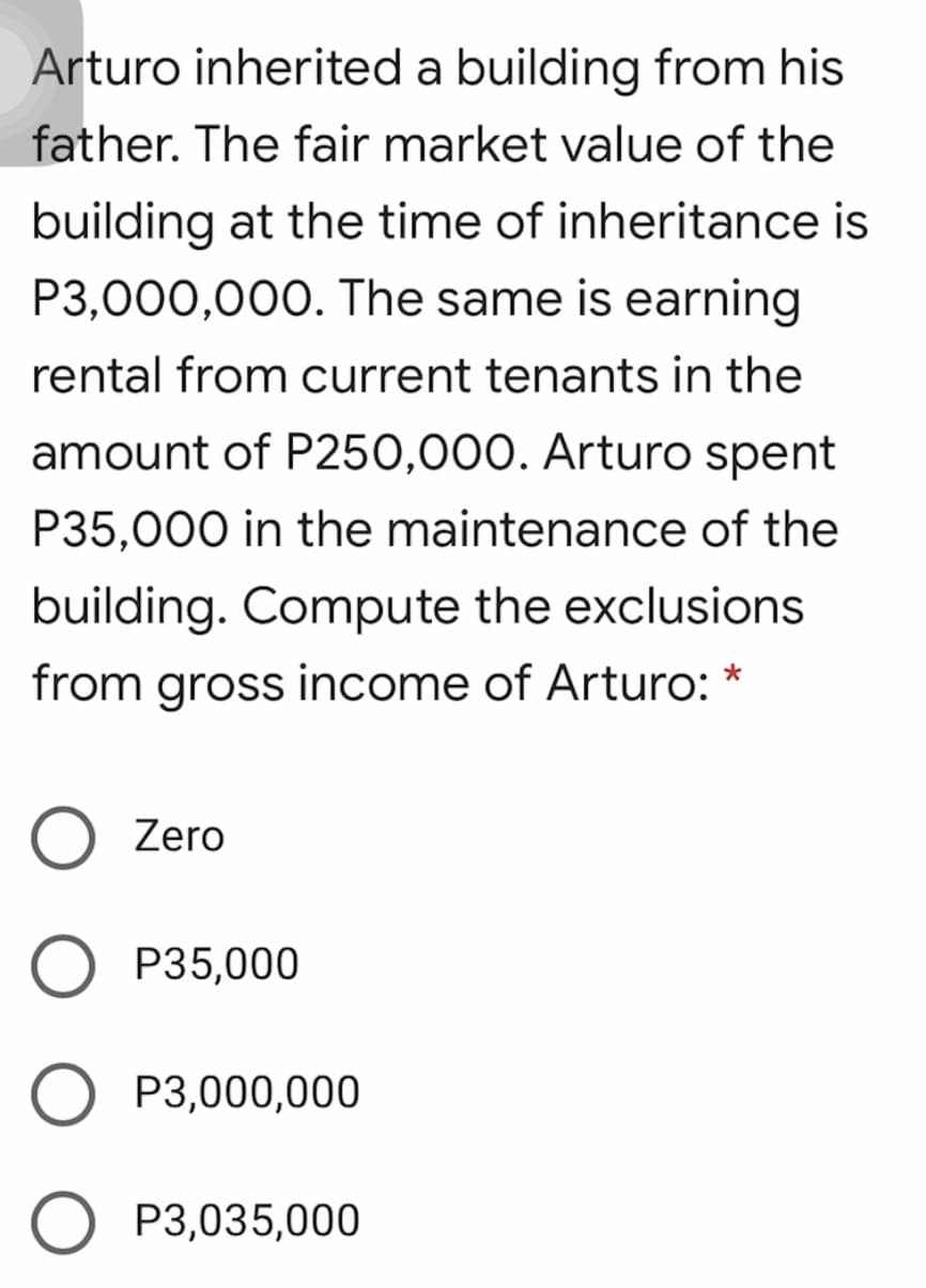 Arturo inherited a building from his
father. The fair market value of the
building at the time of inheritance is
P3,000,000. The same is earning
rental from current tenants in the
amount of P250,000. Arturo spent
P35,000 in the maintenance of the
building. Compute the exclusions
from gross income of Arturo: *
Zero
O P35,000
P3,000,000
P3,035,000
