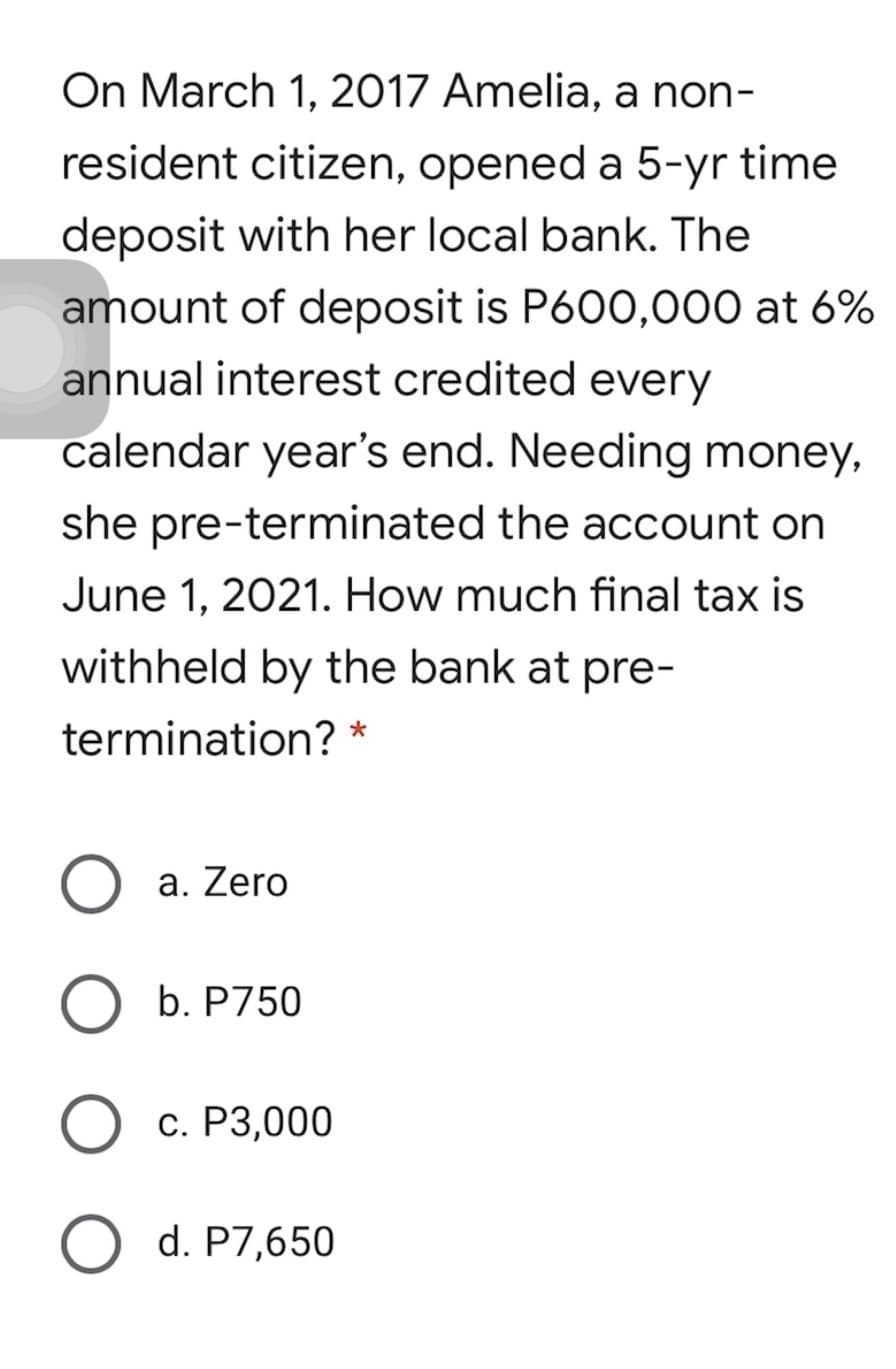 On March 1, 2017 Amelia, a non-
resident citizen, opened a 5-yr time
deposit with her local bank. The
amount of deposit is P600,000 at 6%
annual interest credited every
calendar year's end. Needing money,
she pre-terminated the account on
June 1, 2021. How much final tax is
withheld by the bank at pre-
termination? *
a. Zero
b. P750
С. Р3,000
O d. P7,650
