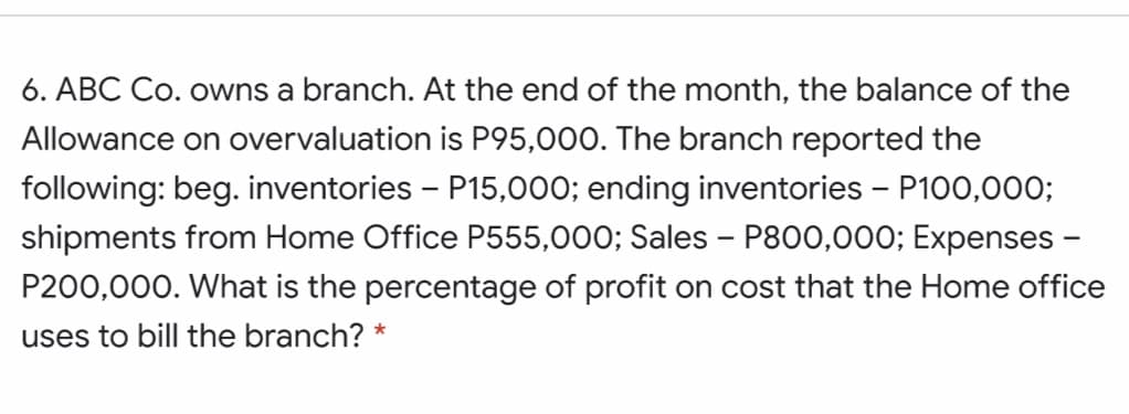 6. ABC Co. owns a branch. At the end of the month, the balance of the
Allowance on overvaluation is P95,000. The branch reported the
following: beg. inventories - P15,000; ending inventories - P100,000;
shipments from Home Office P555,000; Sales - P800,000; Expenses -
P200,000. What is the percentage of profit on cost that the Home office
uses to bill the branch?
