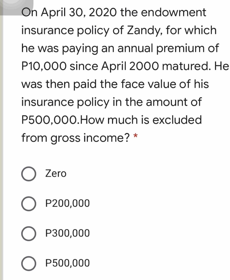 On April 30, 2020 the endowment
insurance policy of Zandy, for which
he was paying an annual premium of
P10,000 since April 2000 matured. He
was then paid the face value of his
insurance policy in the amount of
P500,000.How much is excluded
from gross income? *
O Zero
P200,000
P300,000
P500,000
