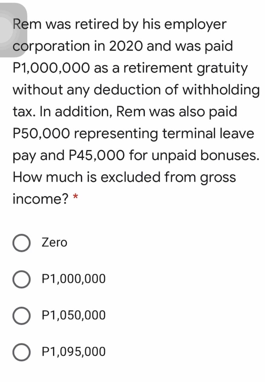 Rem was retired by his employer
corporation in 2020 and was paid
P1,000,000 as a retirement gratuity
without any deduction of withholding
tax. In addition, Rem was also paid
P50,000 representing terminal leave
pay and P45,000 for unpaid bonuses.
How much is excluded from gross
income? *
Zero
P1,000,000
P1,050,000
P1,095,000
