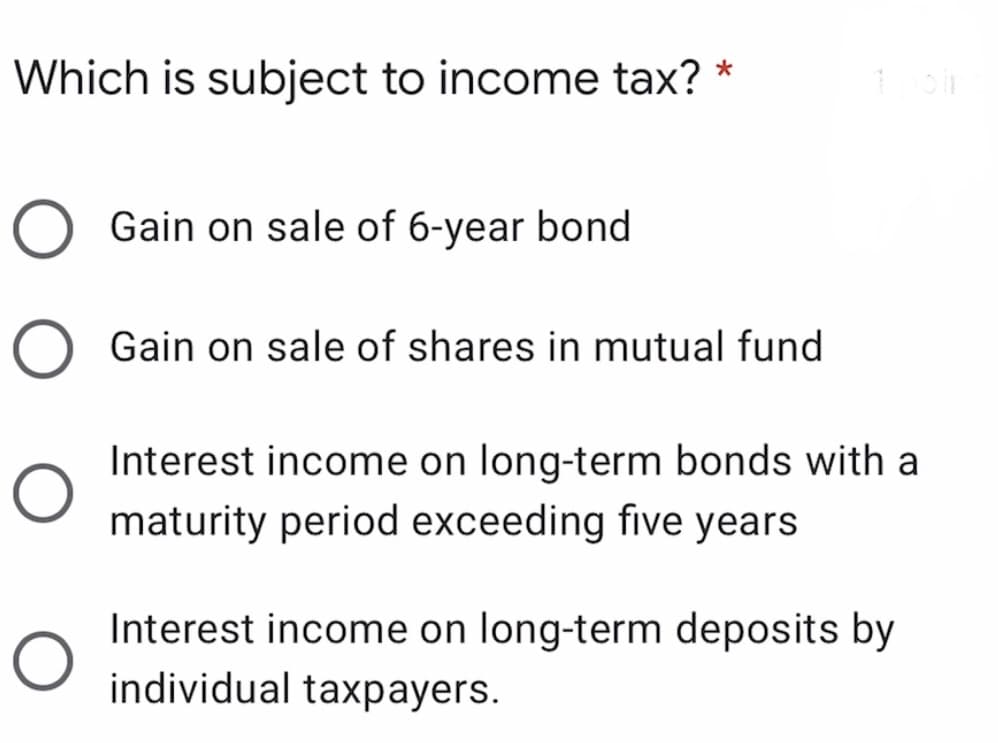 Which is subject to income tax? *
Gain on sale of 6-year bond
Gain on sale of shares in mutual fund
Interest income on long-term bonds with a
maturity period exceeding five years
Interest income on long-term deposits by
individual taxpayers.
