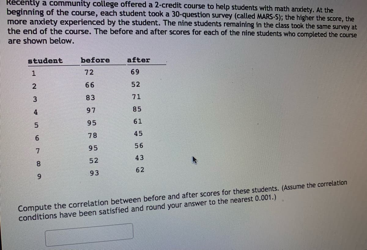 Recently a community college offered a 2-credit course to help students with math anxiety. At the
beginning of the course, each student took a 30-question survey (called MARS-S); the higher the score, the
more anxiety experienced by the student. The nine students remaining in the class took the same survey at
the end of the course. The before and after scores for each of the nine students who completed the course
are shown below.
student
before
after
72
69
66
52
83
71
4
97
85
5.
95
61
78
45
9.
95
56
7
43
52
8.
62
93
9.
Compute the correlation between before and after scores for these students. (Assume the correlation
conditions have been satisfied and round your answer to the nearest 0.001.)
