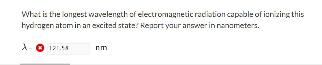What is the longest wavelength of electromagnetic radiation capable of ionizing this
hydrogen atom in an excited state? Report your answer in nanometers.
λ =
121.58
nm