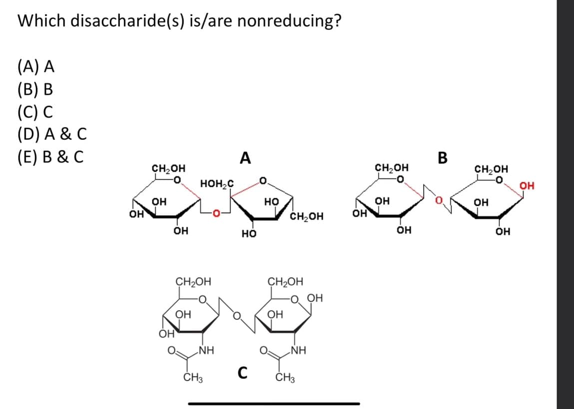 Which disaccharide(s) is/are nonreducing?
(A) A
(B) B
(C) C
(D) A & C
(E) B & C
A
B
CH₂OH
CH₂OH
CH₂OH
HOH₂C
OH
OH
HO
OH
OH
OH
CH₂OH
OH
OH
OH
HO
OH
OH
CH2OH
CH2OH
OH
OH
OH
NH
CH3
NH
C CH3