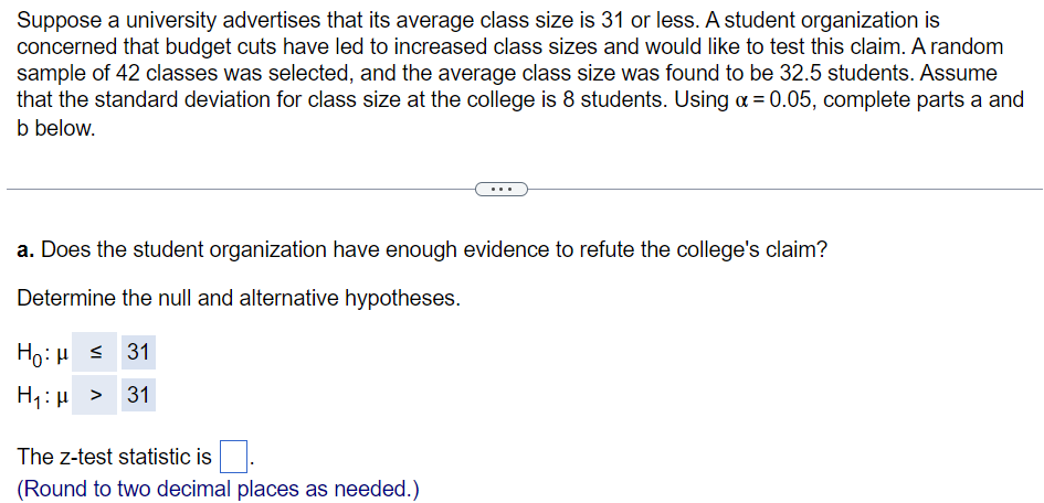 Suppose a university advertises that its average class size is 31 or less. A student organization is
concerned that budget cuts have led to increased class sizes and would like to test this claim. A random
sample of 42 classes was selected, and the average class size was found to be 32.5 students. Assume
that the standard deviation for class size at the college is 8 students. Using α = 0.05, complete parts a and
b below.
a. Does the student organization have enough evidence to refute the college's claim?
Determine the null and alternative hypotheses.
Ho:μ = 31
H₁: > 31
The z-test statistic is.
(Round to two decimal places as needed.)