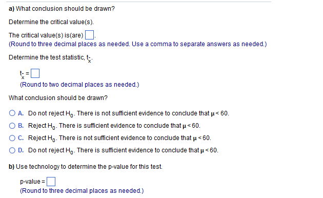 a) What conclusion should be drawn?
Determine the critical value(s).
The critical value(s) is(are) |
(Round to three decimal places as needed. Use a comma to separate answers as needed.)
Determine the test statistic, t.
t- =
(Round to two decimal places as needed.)
What conclusion should be drawn?
O A. Do not reject Ho. There is not sufficient evidence to conclude that u< 60.
B. Reject H,. There is sufficient evidence to conclude that u< 60.
OC. Reject Ho. There is not sufficient evidence to conclude that u< 60.
O D. Do not reject Ho. There is sufficient evidence to conclude that u< 60.
b) Use technology to determine the p-value for this test.
p-value =
(Round to three decimal places as needed.)
