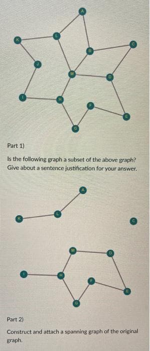 Part 1)
Is the following graph a subset of the above graph?
Give about a sentence justification for your answer.
Part 2)
Construct and attach a spanning graph of the original
graph.