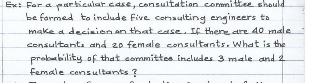 Ex: For a particular case, consultation committee should
be formed to include five consulting engineers to
make a decision on that case. If there are 40 male
consultants and 20 female consultants, What is the
probability of that committee includes 3 male and 2
female consultants ?
