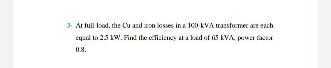 3- At full-load, the Cu and iron losses in a 100-kVA transformer are each
equal to 2.5 kW. Find the efficiency at a load of 65 kVA, power factor
0.8.