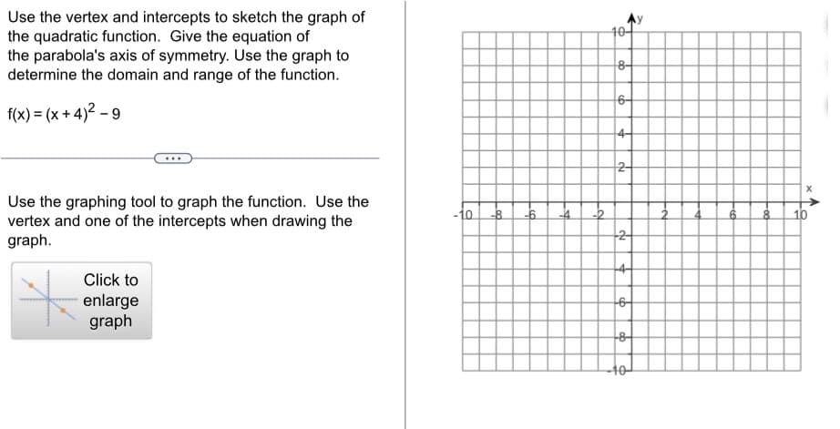 Use the vertex and intercepts to sketch the graph of
the quadratic function. Give the equation of
the parabola's axis of symmetry. Use the graph to
determine the domain and range of the function.
f(x)=(x+4)²-9
Use the graphing tool to graph the function. Use the
vertex and one of the intercepts when drawing the
graph.
Click to
enlarge
graph
-10
-8 -6
-4
-2
10-
8-
6-
4-
2-
-2-
+4-
+6
-8-
40
6
8
X
10
