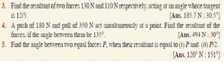 3. Find the resultant of two forces 130 N and 110 N respectively, acting at an angle whose tangent
is 12/5.
[Ans. 185.7 N: 30.5°]
4. A push of 180 N and pull of 350 N act simultaneously at a point. Find the resultant of the
forces, if the angle between them be 135º.
[Ans. 494 N: 30°]
5. Find the angle between two equal forces P, when their resultant is equal to (i) P and (ii) P/2.
[Ans. 120° N: 151°]